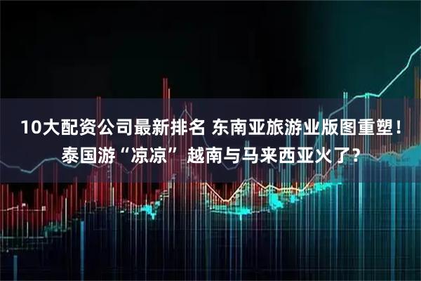 10大配资公司最新排名 东南亚旅游业版图重塑！泰国游“凉凉” 越南与马来西亚火了？