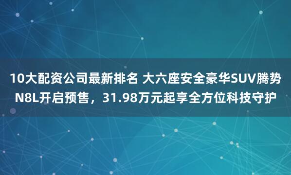 10大配资公司最新排名 大六座安全豪华SUV腾势N8L开启预售，31.98万元起享全方位科技守护