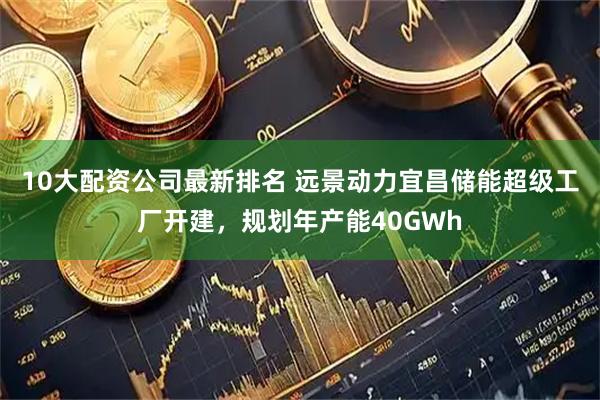 10大配资公司最新排名 远景动力宜昌储能超级工厂开建，规划年产能40GWh