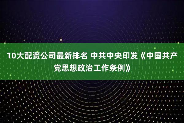10大配资公司最新排名 中共中央印发《中国共产党思想政治工作条例》