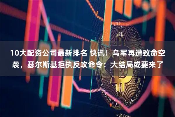 10大配资公司最新排名 快讯！乌军再遭致命空袭，瑟尔斯基拒执反攻命令：大结局或要来了