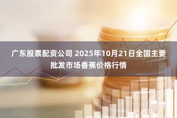 广东股票配资公司 2025年10月21日全国主要批发市场香蕉价格行情