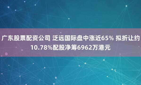 广东股票配资公司 泛远国际盘中涨近65% 拟折让约10.78%配股净筹6962万港元
