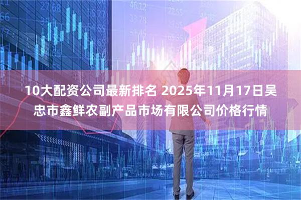 10大配资公司最新排名 2025年11月17日吴忠市鑫鲜农副产品市场有限公司价格行情