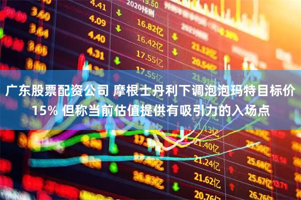 广东股票配资公司 摩根士丹利下调泡泡玛特目标价15% 但称当前估值提供有吸引力的入场点