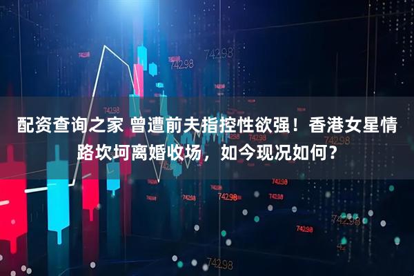 配资查询之家 曾遭前夫指控性欲强！香港女星情路坎坷离婚收场，如今现况如何？