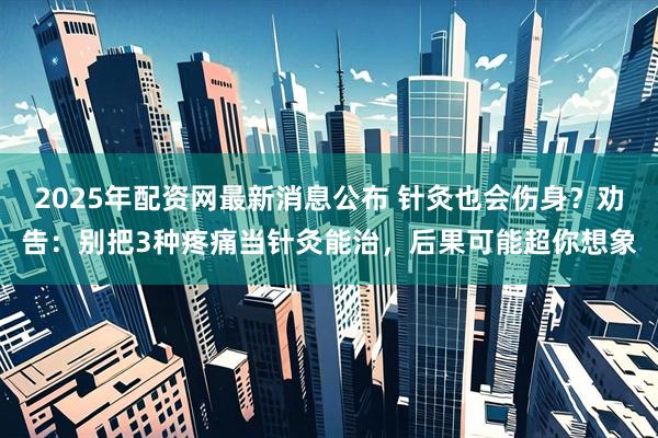 2025年配资网最新消息公布 针灸也会伤身？劝告：别把3种疼痛当针灸能治，后果可能超你想象