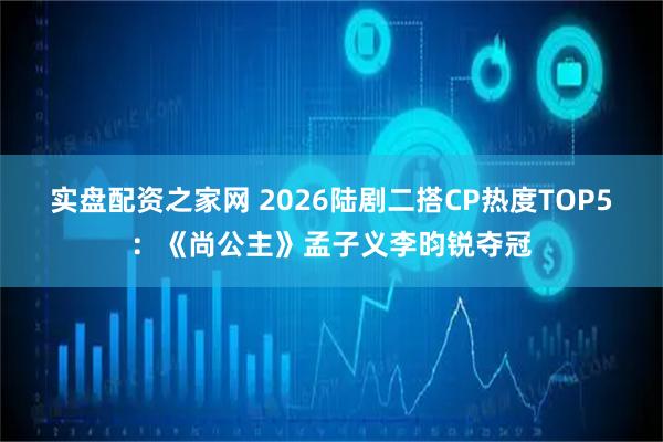 实盘配资之家网 2026陆剧二搭CP热度TOP5：《尚公主》孟子义李昀锐夺冠