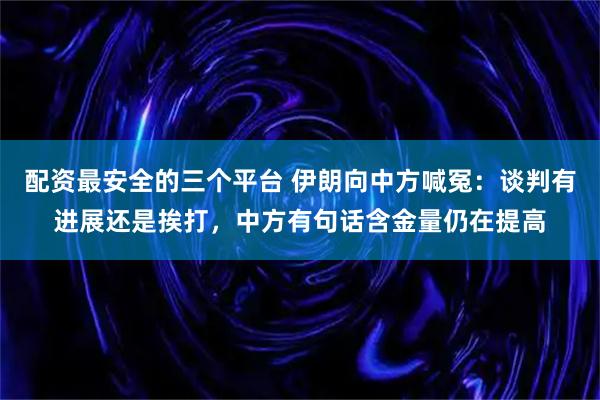 配资最安全的三个平台 伊朗向中方喊冤：谈判有进展还是挨打，中方有句话含金量仍在提高