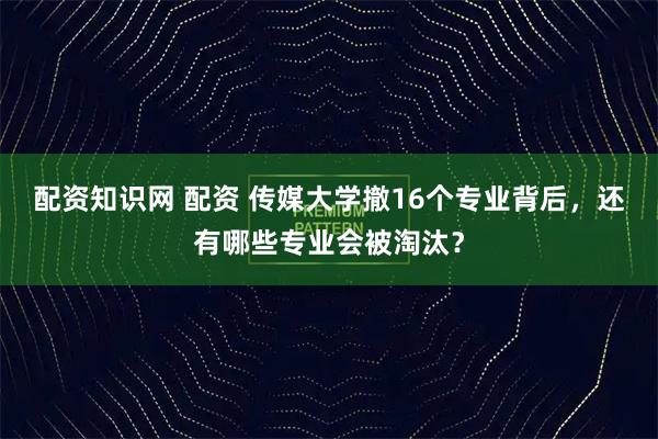 配资知识网 配资 传媒大学撤16个专业背后，还有哪些专业会被淘汰？